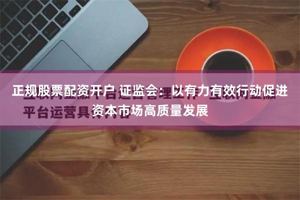 正规股票配资开户 证监会：以有力有效行动促进资本市场高质量发展