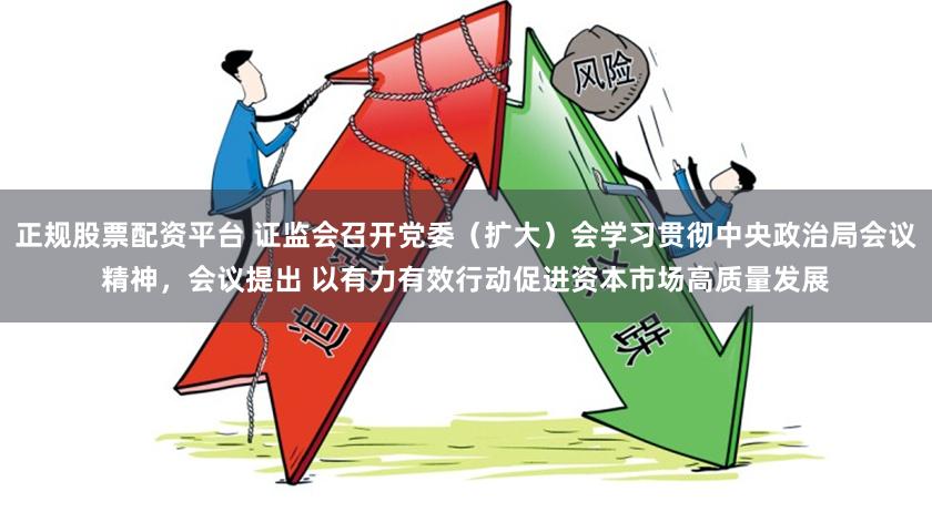 正规股票配资平台 证监会召开党委（扩大）会学习贯彻中央政治局会议精神，会议提出 以有力有效行动促进资本市场高质量发展