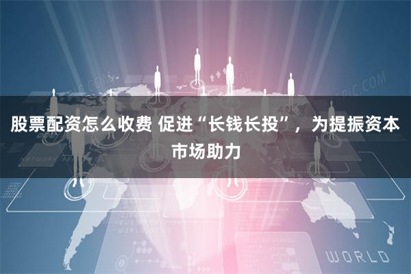 股票配资怎么收费 促进“长钱长投”，为提振资本市场助力