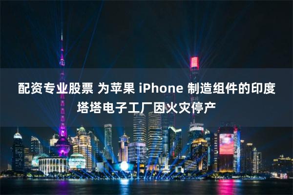 配资专业股票 为苹果 iPhone 制造组件的印度塔塔电子工厂因火灾停产