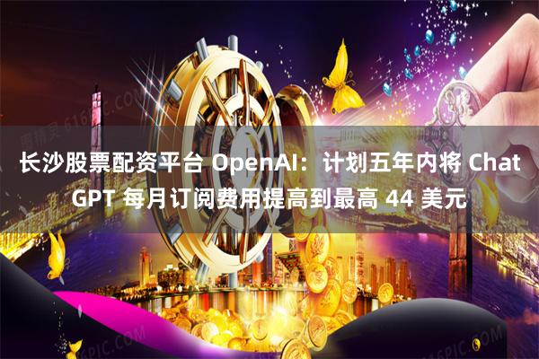 长沙股票配资平台 OpenAI：计划五年内将 ChatGPT 每月订阅费用提高到最高 44 美元