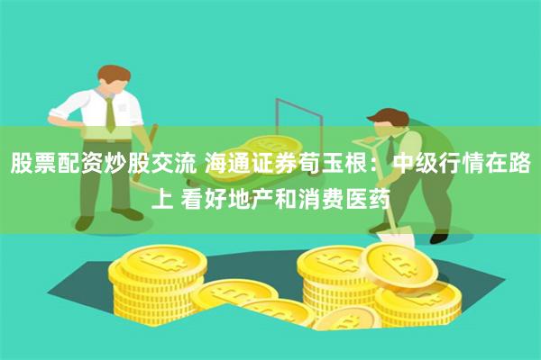 股票配资炒股交流 海通证券荀玉根：中级行情在路上 看好地产和消费医药