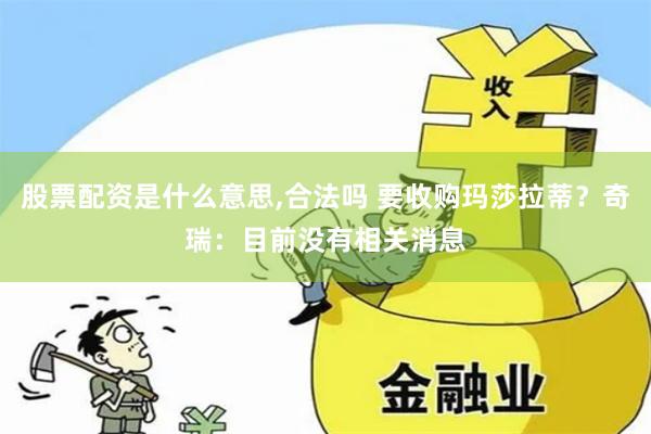 股票配资是什么意思,合法吗 要收购玛莎拉蒂？奇瑞：目前没有相关消息
