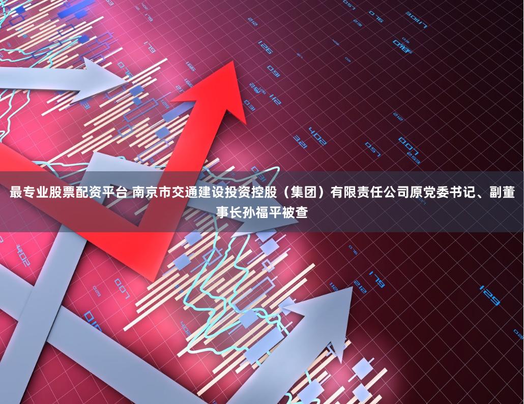 最专业股票配资平台 南京市交通建设投资控股（集团）有限责任公司原党委书记、副董事长孙福平被查