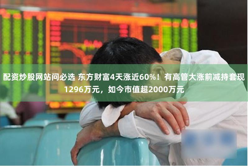配资炒股网站问必选 东方财富4天涨近60%！有高管大涨前减持套现1296万元，如今市值超2000万元