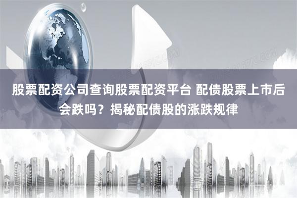 股票配资公司查询股票配资平台 配债股票上市后会跌吗？揭秘配债股的涨跌规律