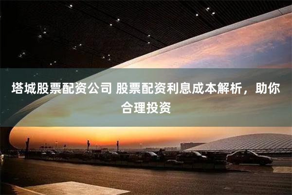 塔城股票配资公司 股票配资利息成本解析，助你合理投资