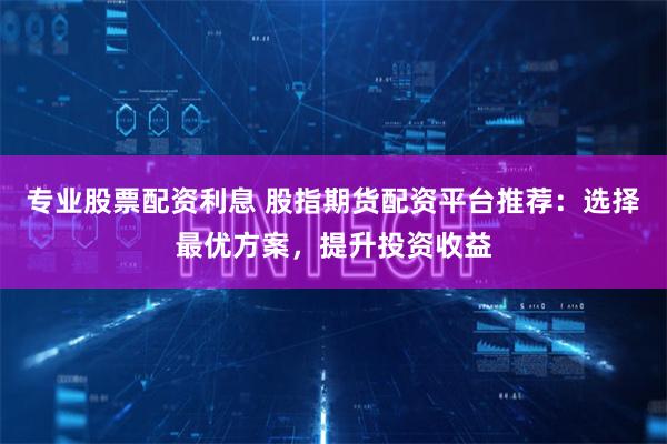 专业股票配资利息 股指期货配资平台推荐：选择最优方案，提升投资收益