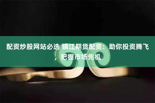 配资炒股网站必选 镇江期货配资：助你投资腾飞，把握市场先机