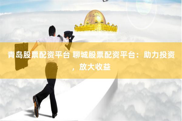 青岛股票配资平台 聊城股票配资平台：助力投资，放大收益