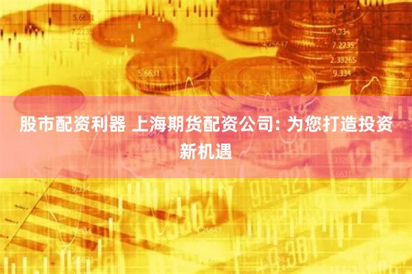 股市配资利器 上海期货配资公司: 为您打造投资新机遇