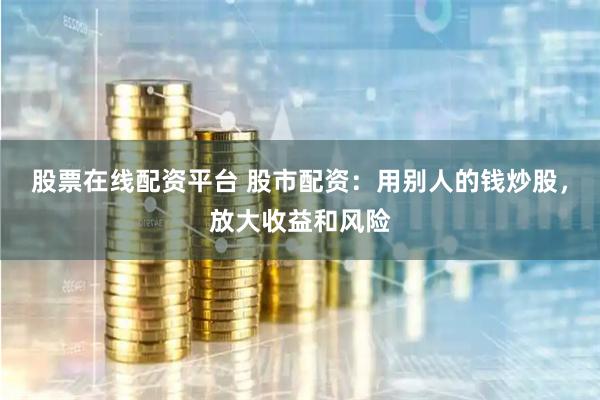 股票在线配资平台 股市配资：用别人的钱炒股，放大收益和风险