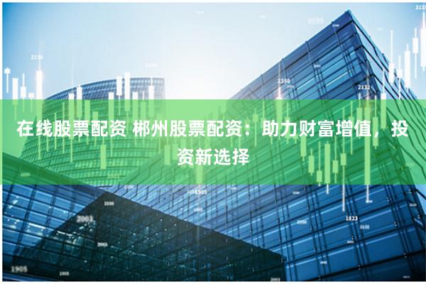 在线股票配资 郴州股票配资：助力财富增值，投资新选择