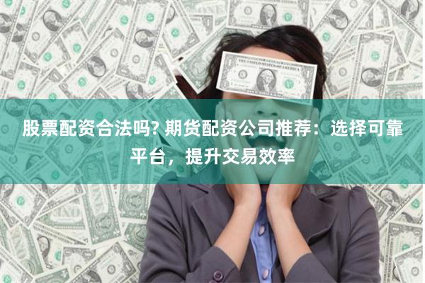 股票配资合法吗? 期货配资公司推荐：选择可靠平台，提升交易效率