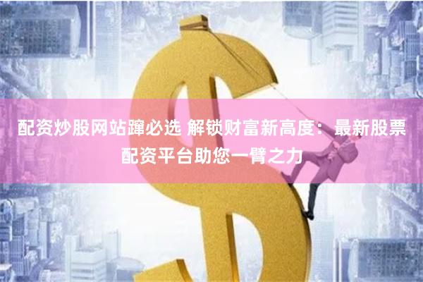 配资炒股网站蹿必选 解锁财富新高度：最新股票配资平台助您一臂之力