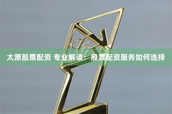 太原股票配资 专业解读：股票配资服务如何选择