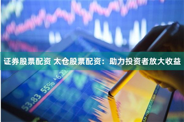 证券股票配资 太仓股票配资：助力投资者放大收益
