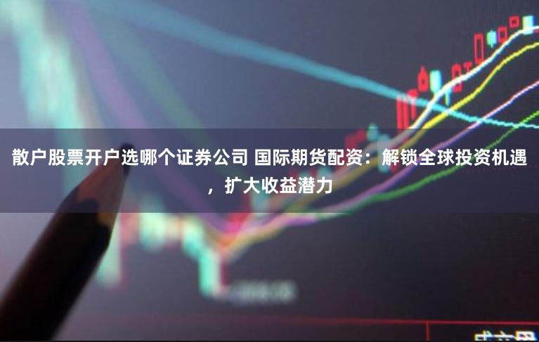 散户股票开户选哪个证券公司 国际期货配资：解锁全球投资机遇，扩大收益潜力