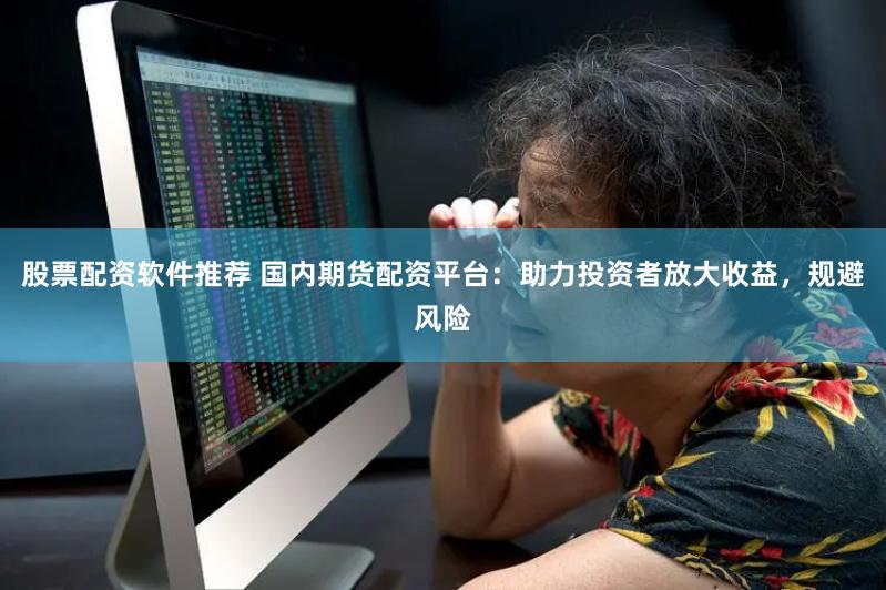 股票配资软件推荐 国内期货配资平台：助力投资者放大收益，规避风险
