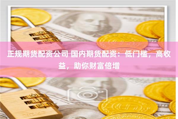 正规期货配资公司 国内期货配资：低门槛，高收益，助你财富倍增