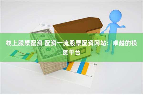线上股票配资 配资一流股票配资网站：卓越的投资平台