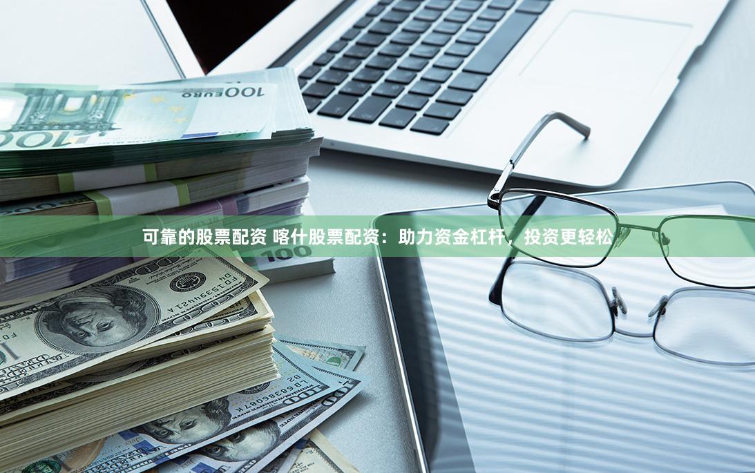可靠的股票配资 喀什股票配资：助力资金杠杆，投资更轻松