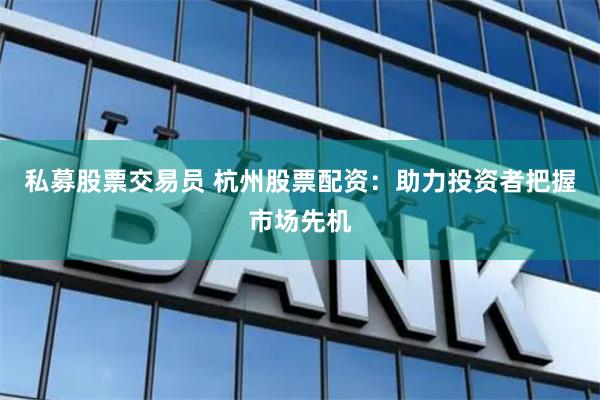 私募股票交易员 杭州股票配资：助力投资者把握市场先机