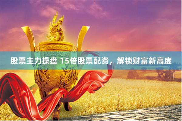 股票主力操盘 15倍股票配资，解锁财富新高度
