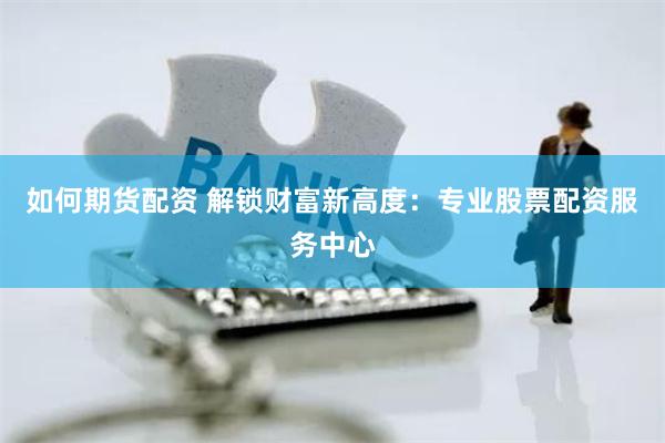如何期货配资 解锁财富新高度：专业股票配资服务中心