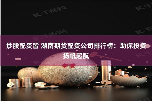 炒股配资皆 湖南期货配资公司排行榜：助你投资扬帆起航