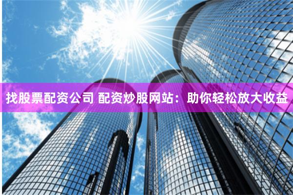 找股票配资公司 配资炒股网站：助你轻松放大收益