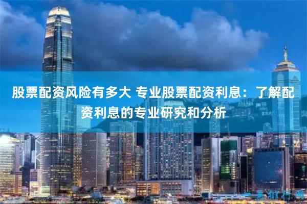 股票配资风险有多大 专业股票配资利息：了解配资利息的专业研究和分析