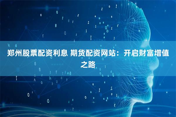 郑州股票配资利息 期货配资网站：开启财富增值之路