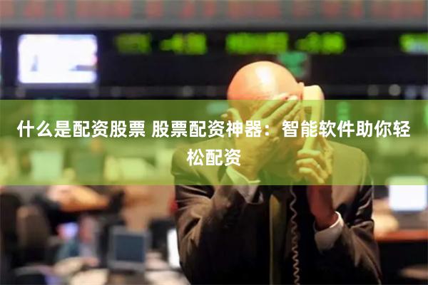 什么是配资股票 股票配资神器：智能软件助你轻松配资